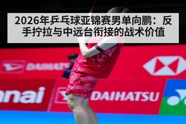 2026年乒乓球亚锦赛男单向鹏：反手拧拉与中远台衔接的战术价值