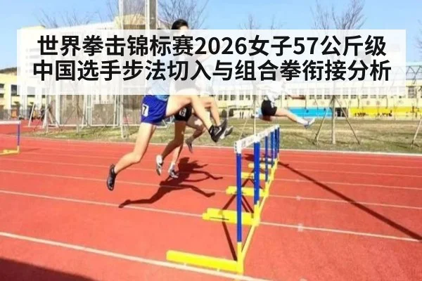 世界拳击锦标赛2026女子57公斤级中国选手步法切入与组合拳衔接分析