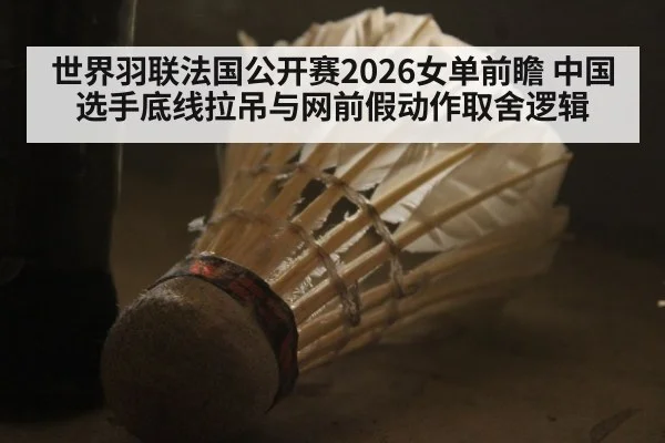 世界羽联法国公开赛2026女单前瞻 中国选手底线拉吊与网前假动作取舍逻辑